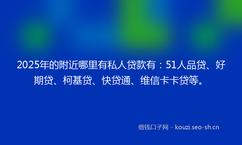 2025年的附近哪里有私人贷款有：51人品贷、好期贷、柯基贷、快贷通、维信卡卡贷等。