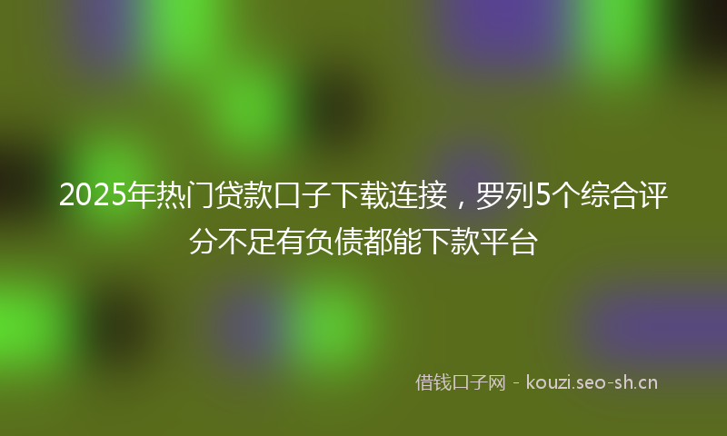 2025年热门贷款口子下载连接，罗列5个综合评分不足有负债都能下款平台