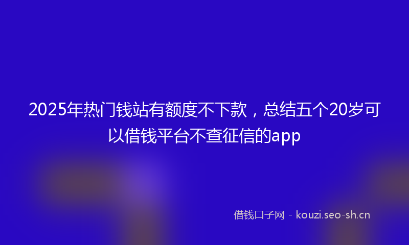 2025年热门钱站有额度不下款，总结五个20岁可以借钱平台不查征信的app