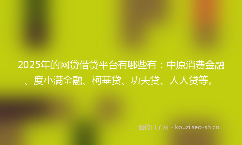 2025年的网贷借贷平台有哪些有：中原消费金融、度小满金融、柯基贷、功夫贷、人人贷等。