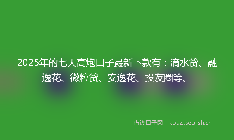 2025年的七天高炮口子最新下款有：滴水贷、融逸花、微粒贷、安逸花、投友圈等。