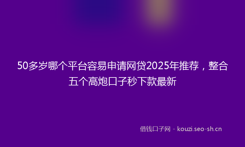 50多岁哪个平台容易申请网贷2025年推荐，整合五个高炮口子秒下款最新