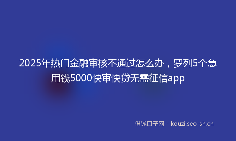 2025年热门金融审核不通过怎么办，罗列5个急用钱5000快审快贷无需征信app