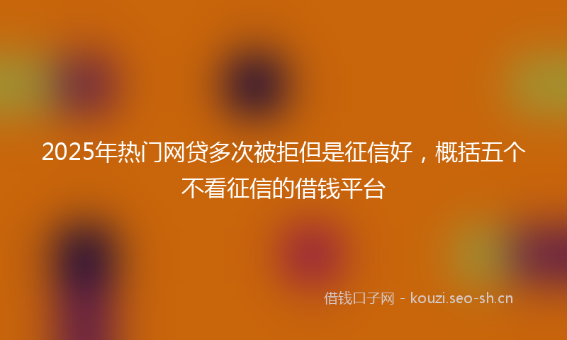 2025年热门网贷多次被拒但是征信好，概括五个不看征信的借钱平台