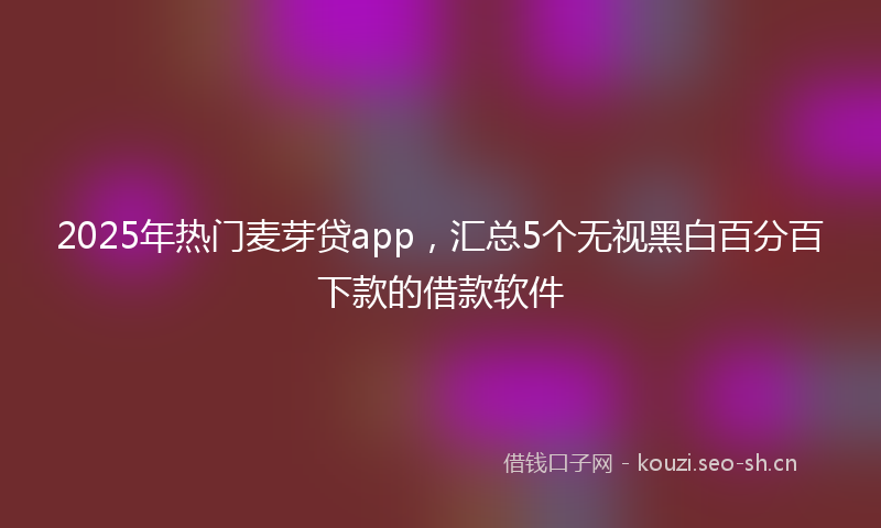 2025年热门麦芽贷app，汇总5个无视黑白百分百下款的借款软件