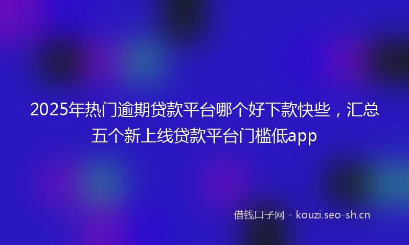 2025年热门逾期贷款平台哪个好下款快些，汇总五个新上线贷款平台门槛低app
