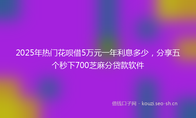 2025年热门花呗借5万元一年利息多少，分享五个秒下700芝麻分贷款软件