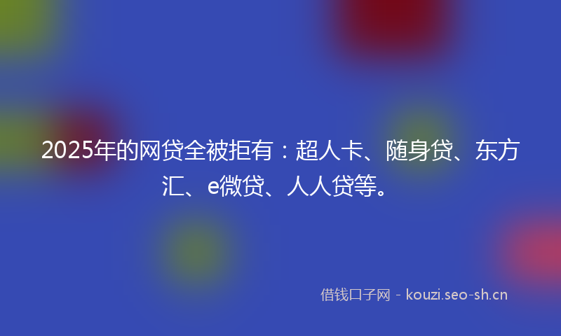 2025年的网贷全被拒有：超人卡、随身贷、东方汇、e微贷、人人贷等。