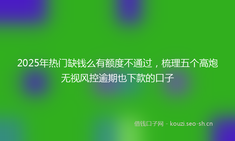 2025年热门缺钱么有额度不通过，梳理五个高炮无视风控逾期也下款的口子