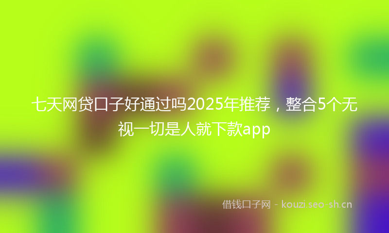 七天网贷口子好通过吗2025年推荐,整合5个无视一切是人就下款app