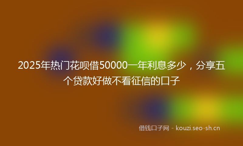 2025年热门花呗借50000一年利息多少，分享五个贷款好做不看征信的口子