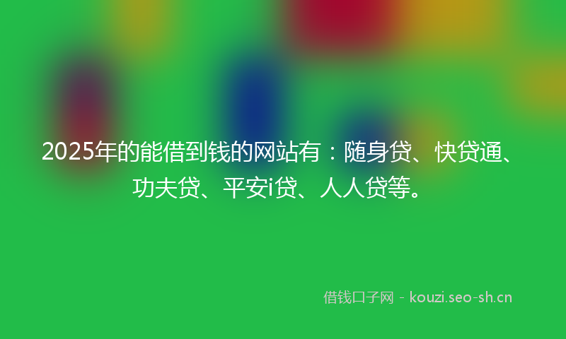 2025年的能借到钱的网站有：随身贷、快贷通、功夫贷、平安i贷、人人贷等。