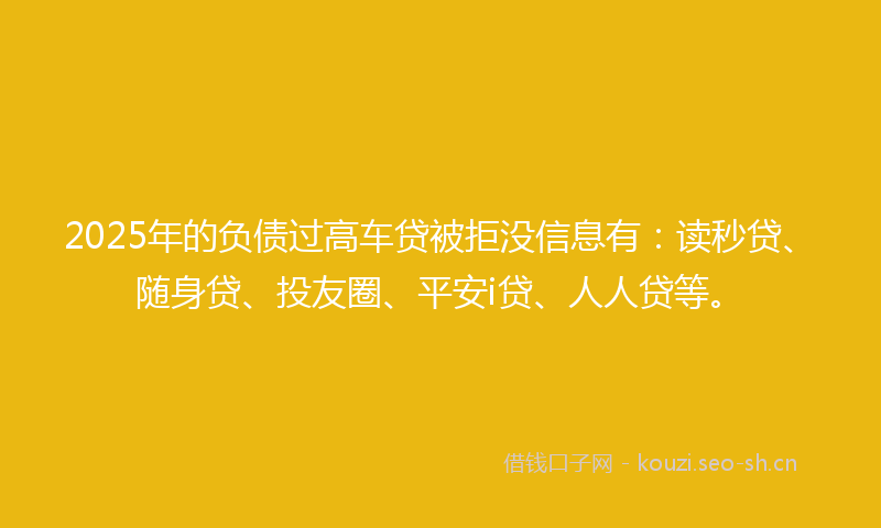 2025年的负债过高车贷被拒没信息有：读秒贷、随身贷、投友圈、平安i贷、人人贷等。