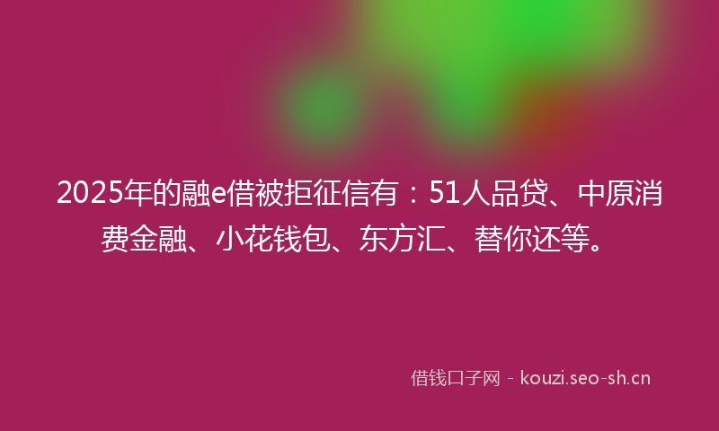 2025年的融e借被拒征信有：51人品贷、中原消费金融、小花钱包、东方汇、替你还等。