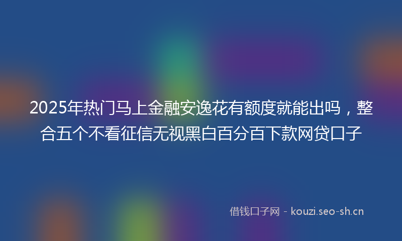 2025年热门马上金融安逸花有额度就能出吗，整合五个不看征信无视黑白百分百下款网贷口子