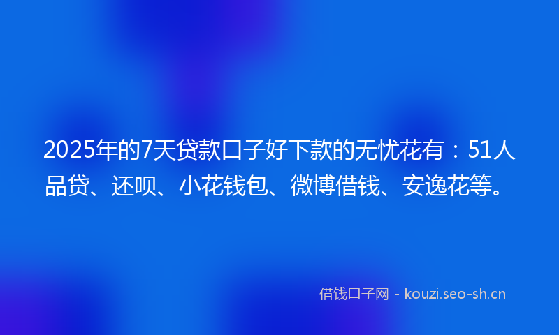 2025年的7天贷款口子好下款的无忧花有：51人品贷、还呗、小花钱包、微博借钱、安逸花等。