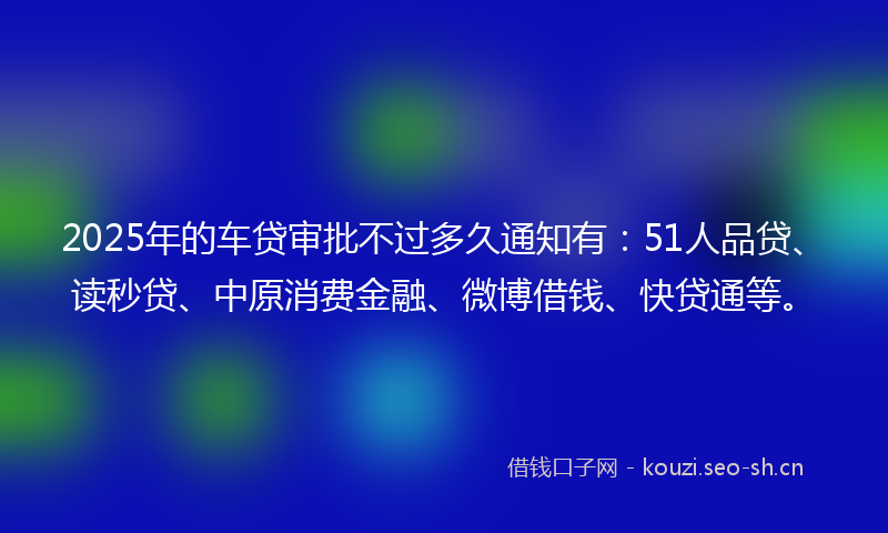 2025年的车贷审批不过多久通知有：51人品贷、读秒贷、中原消费金融、微博借钱、快贷通等。