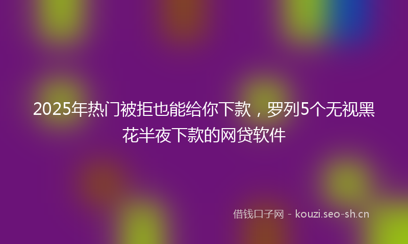 2025年热门被拒也能给你下款，罗列5个无视黑花半夜下款的网贷软件
