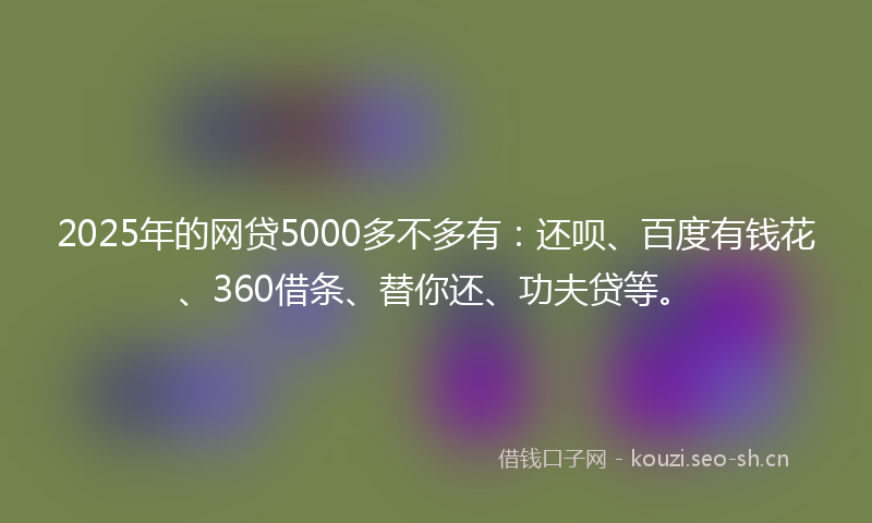 2025年的网贷5000多不多有：还呗、百度有钱花、360借条、替你还、功夫贷等。