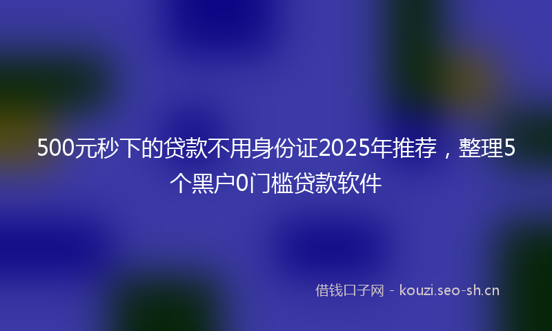 500元秒下的贷款不用身份证2025年推荐，整理5个黑户0门槛贷款软件