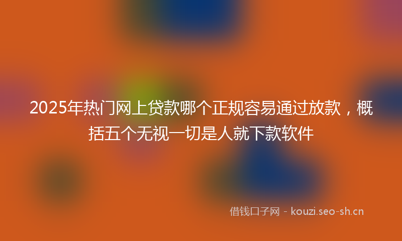 2025年热门网上贷款哪个正规容易通过放款，概括五个无视一切是人就下款软件