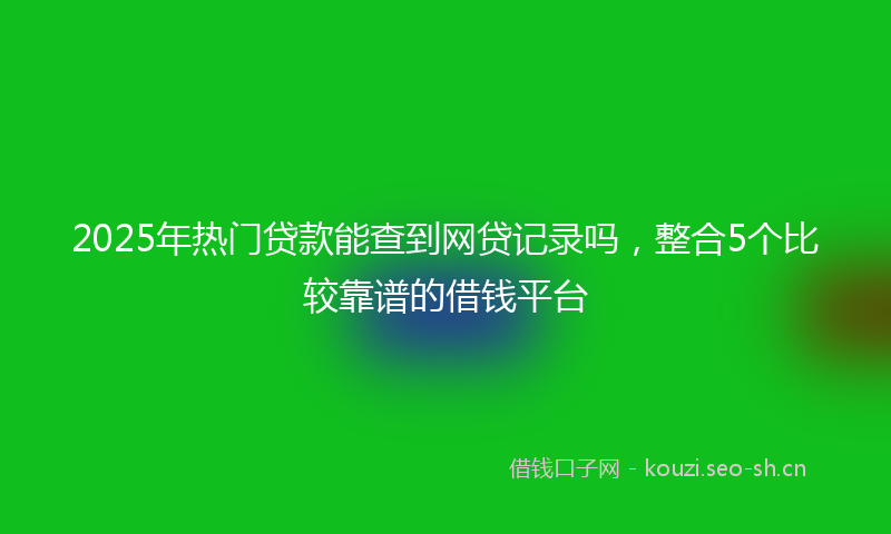 2025年热门贷款能查到网贷记录吗,整合5个比较靠谱的借钱平台