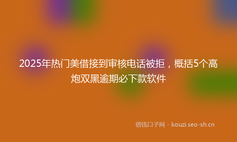2025年热门美借接到审核电话被拒,概括5个高炮双黑逾期必下款软件
