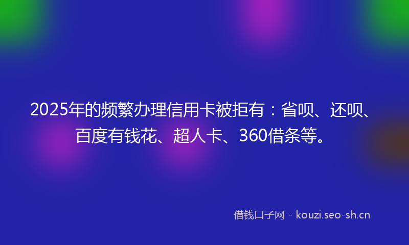 2025年的频繁办理信用卡被拒有：省呗、还呗、百度有钱花、超人卡、360借条等。