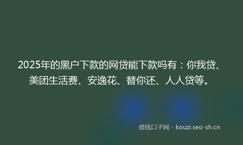 2025年的黑户下款的网贷能下款吗有:你我贷、美团生活费、安逸花、替你还、人人贷等。