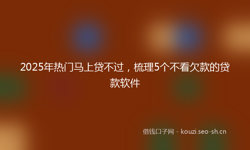2025年热门马上贷不过，梳理5个不看欠款的贷款软件