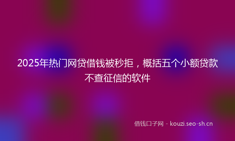 2025年热门网贷借钱被秒拒，概括五个小额贷款不查征信的软件