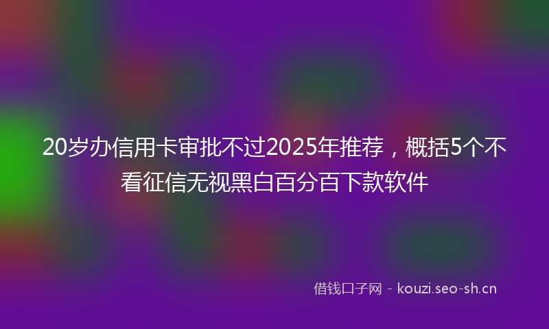 20岁办信用卡审批不过2025年推荐，概括5个不看征信无视黑白百分百下款软件