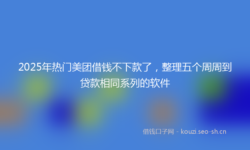 2025年热门美团借钱不下款了，整理五个周周到贷款相同系列的软件