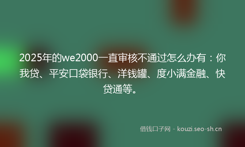 2025年的we2000一直审核不通过怎么办有:你我贷、平安口袋银行、洋钱罐、度小满金融、快贷通等。