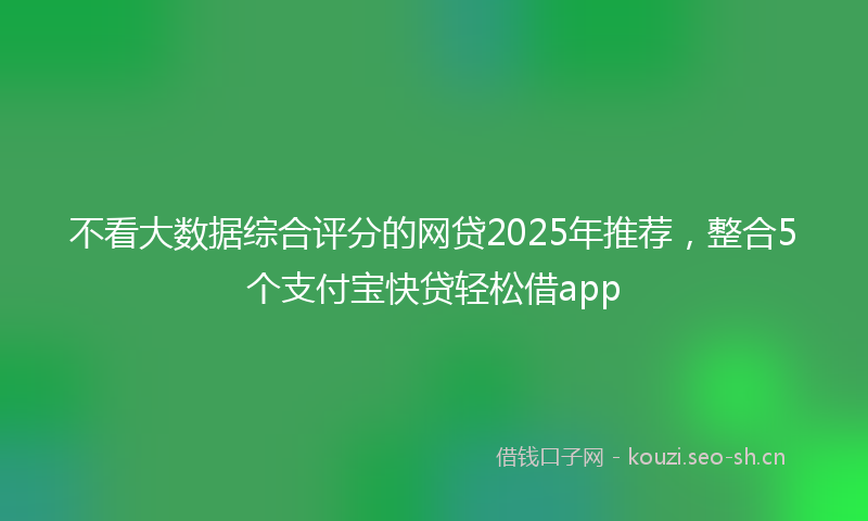 不看大数据综合评分的网贷2025年推荐，整合5个支付宝快贷轻松借app