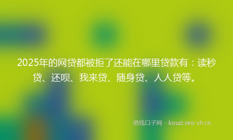 2025年的网贷都被拒了还能在哪里贷款有：读秒贷、还呗、我来贷、随身贷、人人贷等。