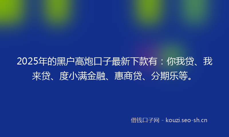 2025年的黑户高炮口子最新下款有：你我贷、我来贷、度小满金融、惠商贷、分期乐等。