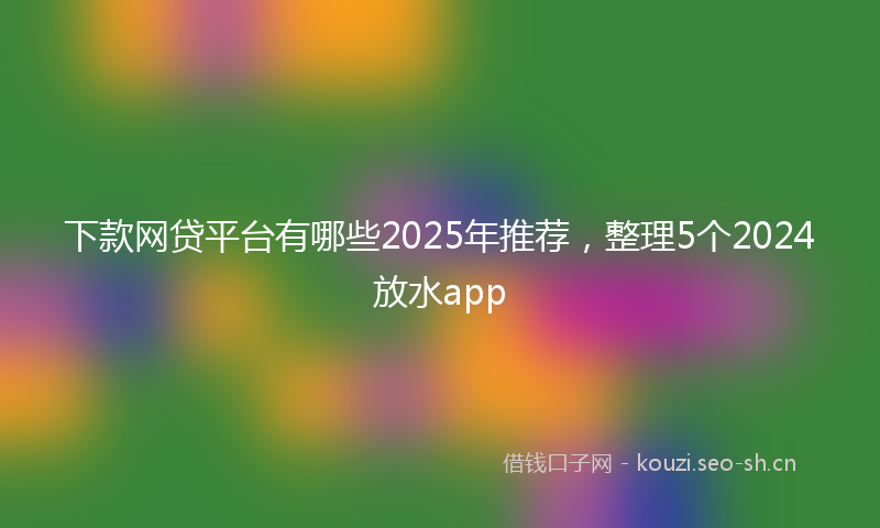 下款网贷平台有哪些2025年推荐，整理5个2024放水app