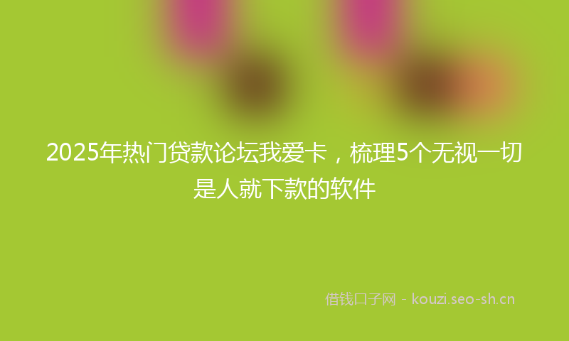 2025年热门贷款论坛我爱卡，梳理5个无视一切是人就下款的软件
