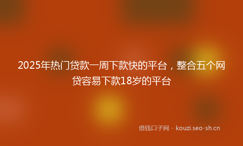 2025年热门贷款一周下款快的平台，整合五个网贷容易下款18岁的平台