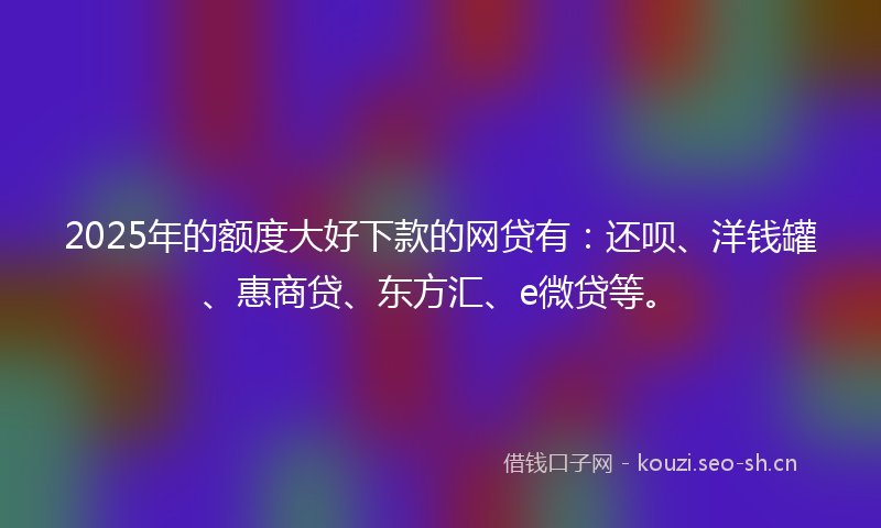 2025年的额度大好下款的网贷有：还呗、洋钱罐、惠商贷、东方汇、e微贷等。