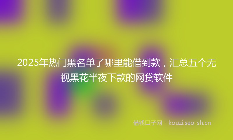 2025年热门黑名单了哪里能借到款，汇总五个无视黑花半夜下款的网贷软件