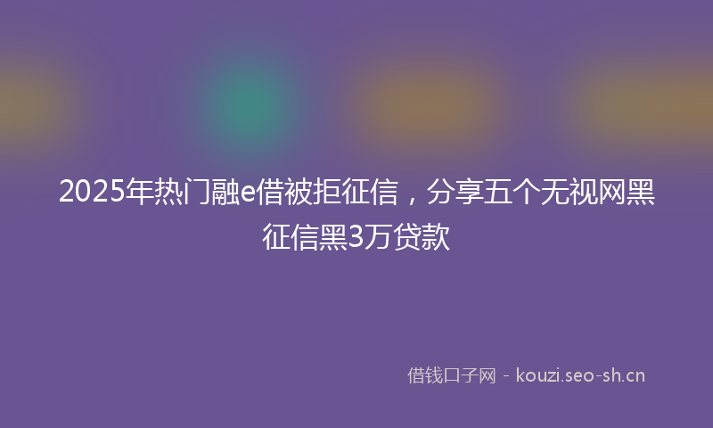 2025年热门融e借被拒征信，分享五个无视网黑征信黑3万贷款