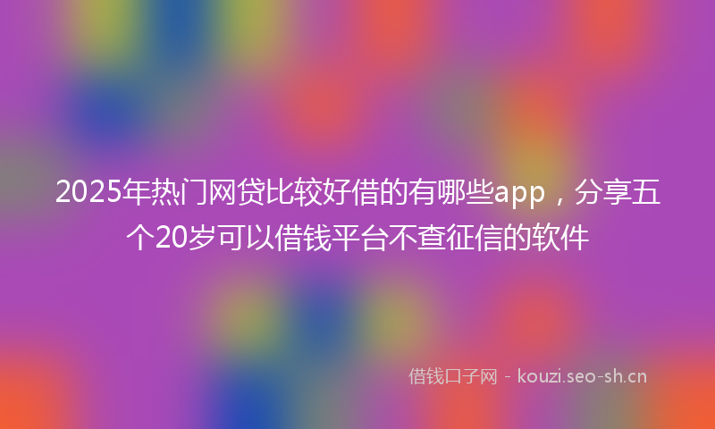 2025年热门网贷比较好借的有哪些app，分享五个20岁可以借钱平台不查征信的软件