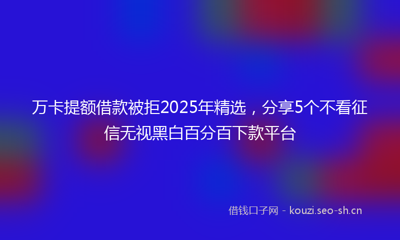 万卡提额借款被拒2025年精选，分享5个不看征信无视黑白百分百下款平台