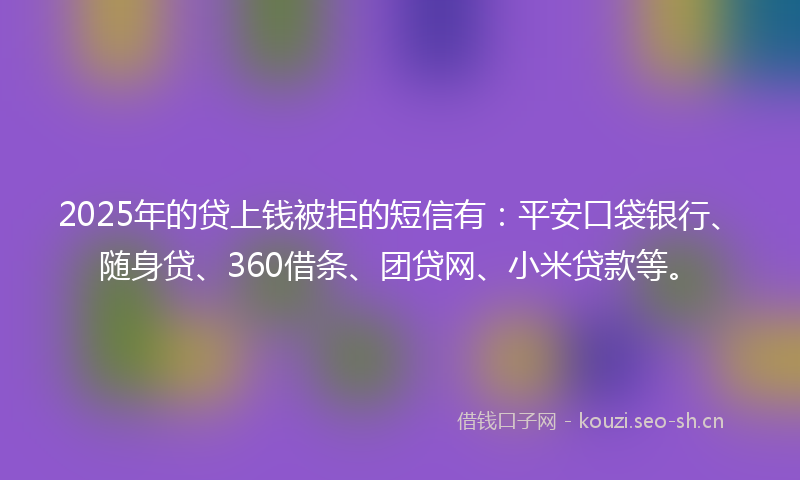 2025年的贷上钱被拒的短信有：平安口袋银行、随身贷、360借条、团贷网、小米贷款等。