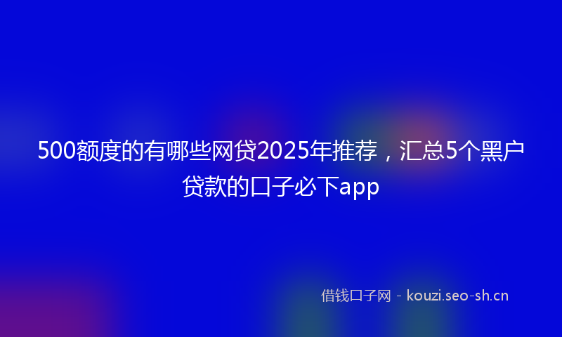 500额度的有哪些网贷2025年推荐，汇总5个黑户贷款的口子必下app