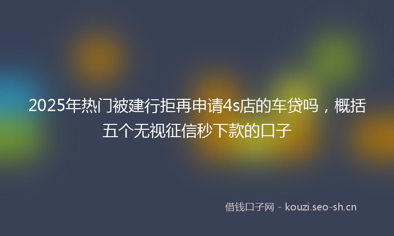 2025年热门被建行拒再申请4s店的车贷吗，概括五个无视征信秒下款的口子
