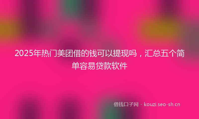 2025年热门美团借的钱可以提现吗，汇总五个简单容易贷款软件