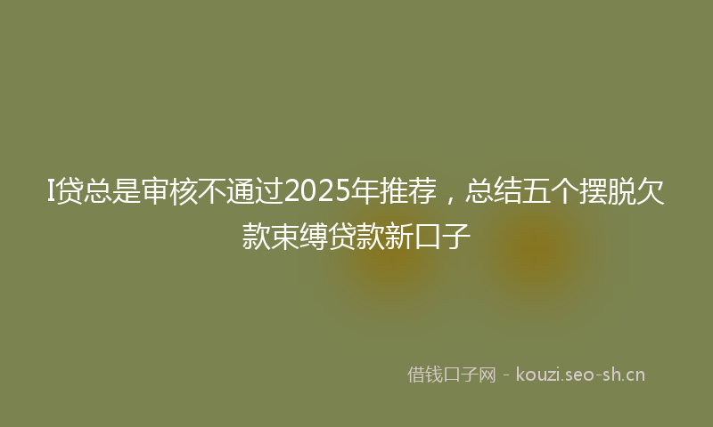 I贷总是审核不通过2025年推荐,总结五个摆脱欠款束缚贷款新口子